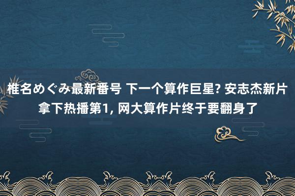 椎名めぐみ最新番号 下一个算作巨星? 安志杰新片拿下热播第1, 网大算作片终于要翻身了