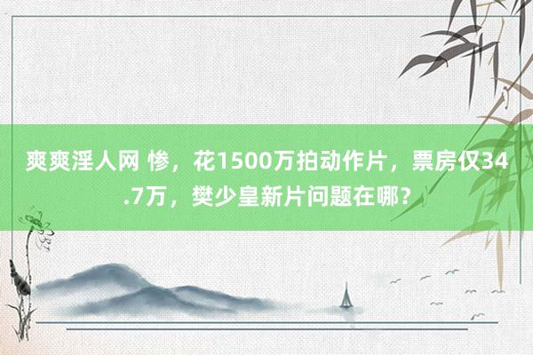 爽爽淫人网 惨，花1500万拍动作片，票房仅34.7万，樊少皇新片问题在哪？