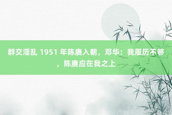 群交淫乱 1951 年陈赓入朝，邓华：我履历不够，陈赓应在我之上