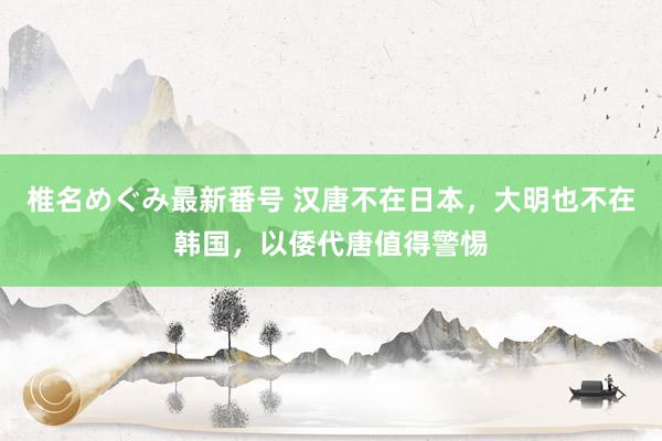 椎名めぐみ最新番号 汉唐不在日本，大明也不在韩国，以倭代唐值得警惕