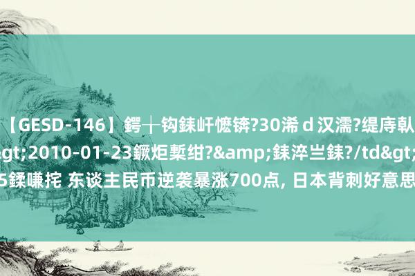 【GESD-146】鍔╁钩銇屽懡锛?30浠ｄ汉濡?缇庤倝銈傝笂銈?3浜?/a>2010-01-23鐝炬槧绀?&銇淬亗銇?/td>115鍒嗛挓 东谈主民币逆袭暴涨700点, 日本背刺好意思国与中联手? 好意思债股双杀?