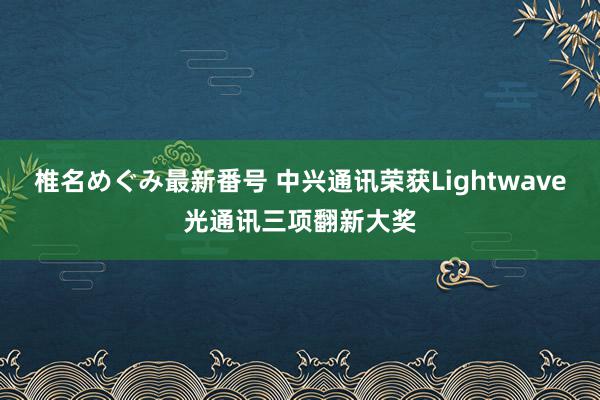 椎名めぐみ最新番号 中兴通讯荣获Lightwave光通讯三项翻新大奖