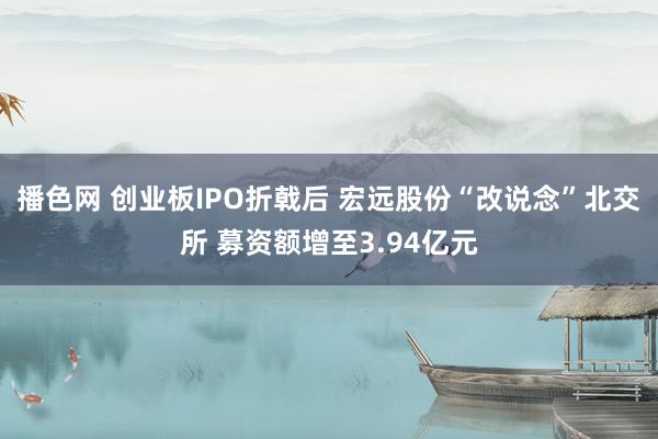 播色网 创业板IPO折戟后 宏远股份“改说念”北交所 募资额增至3.94亿元