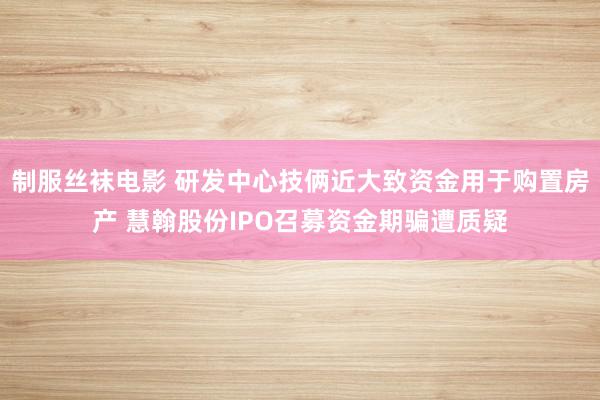 制服丝袜电影 研发中心技俩近大致资金用于购置房产 慧翰股份IPO召募资金期骗遭质疑