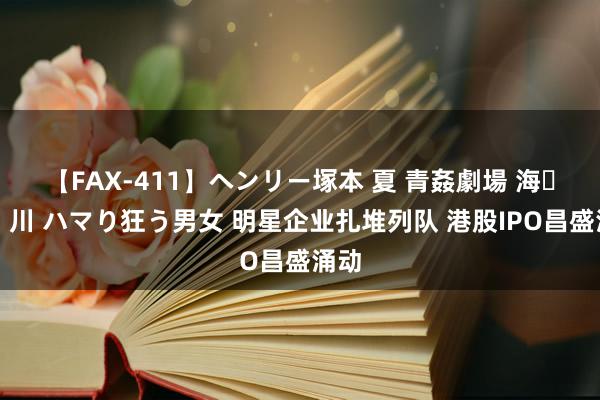 【FAX-411】ヘンリー塚本 夏 青姦劇場 海・山・川 ハマり狂う男女 明星企业扎堆列队 港股IPO昌盛涌动