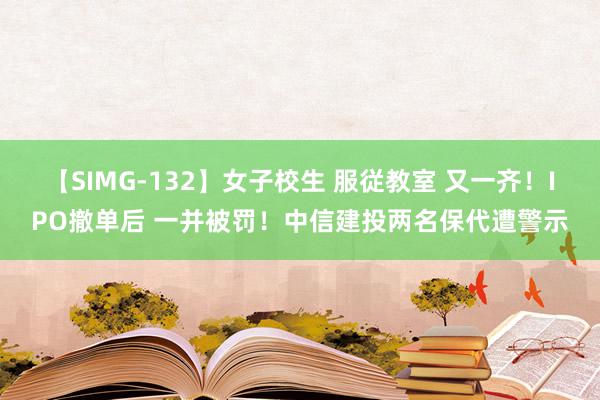 【SIMG-132】女子校生 服従教室 又一齐！IPO撤单后 一并被罚！中信建投两名保代遭警示