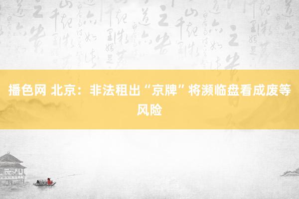 播色网 北京：非法租出“京牌”将濒临盘看成废等风险