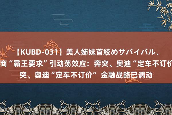 【KUBD-031】美人姉妹首絞めサバイバル、私生きる 良马经销商“霸王要求”引动荡效应：奔突、奥迪“定车不订价” 金融战略已调动