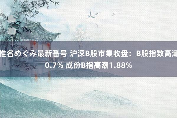 椎名めぐみ最新番号 沪深B股市集收盘：B股指数高潮0.7% 成份B指高潮1.88%