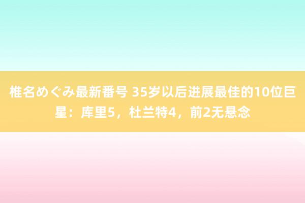 椎名めぐみ最新番号 35岁以后进展最佳的10位巨星：库里5，杜兰特4，前2无悬念