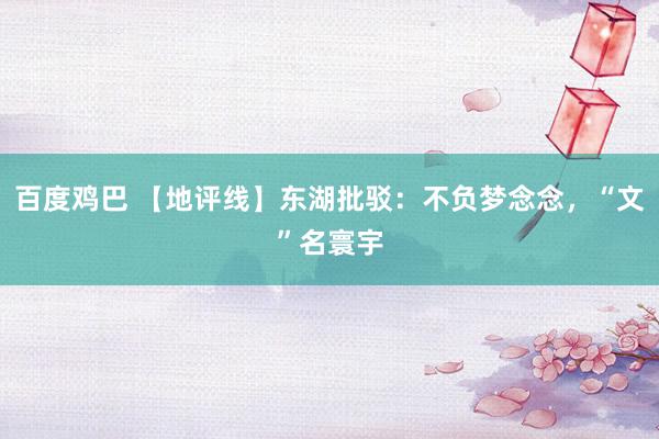 百度鸡巴 【地评线】东湖批驳：不负梦念念，“文”名寰宇