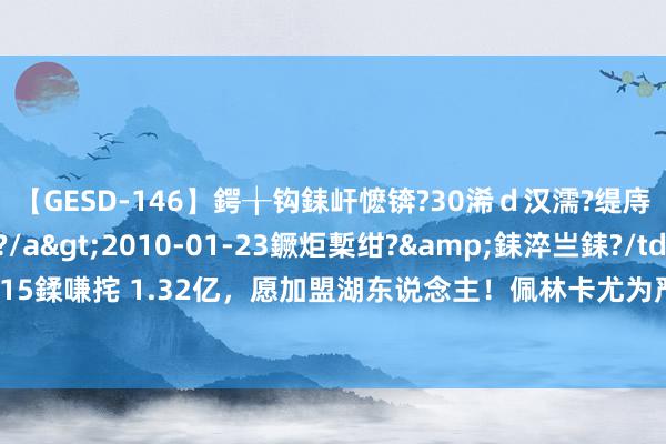 【GESD-146】鍔╁钩銇屽懡锛?30浠ｄ汉濡?缇庤倝銈傝笂銈?3浜?/a>2010-01-23鐝炬槧绀?&銇淬亗銇?/td>115鍒嗛挓 1.32亿，愿加盟湖东说念主！佩林卡尤为严慎，詹姆斯浓眉剩余巅峰被示寂