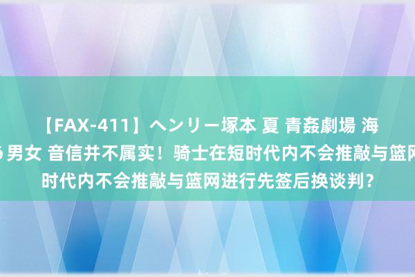 【FAX-411】ヘンリー塚本 夏 青姦劇場 海・山・川 ハマり狂う男女 音信并不属实！骑士在短时代内不会推敲与篮网进行先签后换谈判？