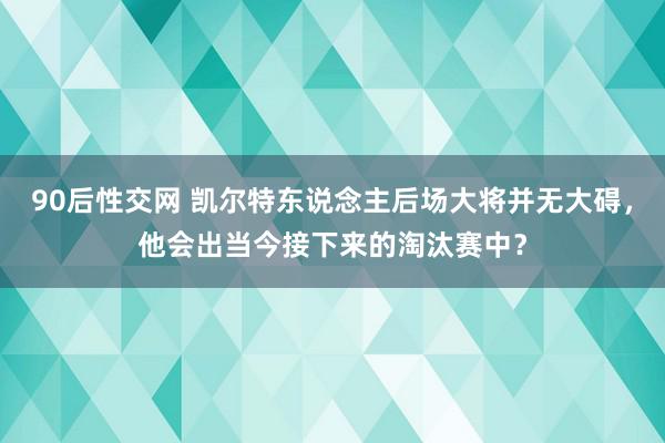 90后性交网 凯尔特东说念主后场大将并无大碍，他会出当今接下来的淘汰赛中？