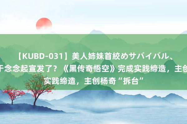 【KUBD-031】美人姉妹首絞めサバイバル、私生きる 终于念念起宣发了？《黑传奇悟空》完成实践缔造，主创杨奇“拆台”