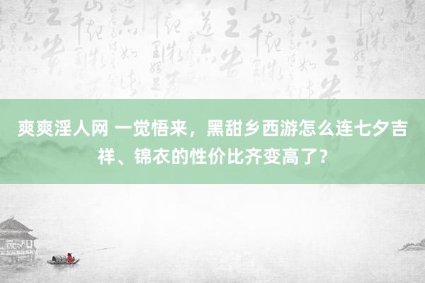 爽爽淫人网 一觉悟来，黑甜乡西游怎么连七夕吉祥、锦衣的性价比齐变高了？