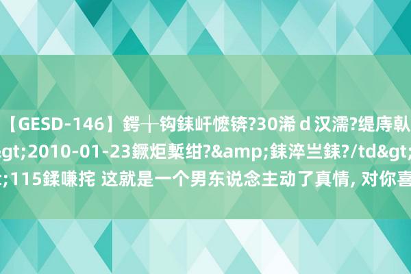 【GESD-146】鍔╁钩銇屽懡锛?30浠ｄ汉濡?缇庤倝銈傝笂銈?3浜?/a>2010-01-23鐝炬槧绀?&銇淬亗銇?/td>115鍒嗛挓 这就是一个男东说念主动了真情, 对你喜爱入骨的表情, 不外4个字