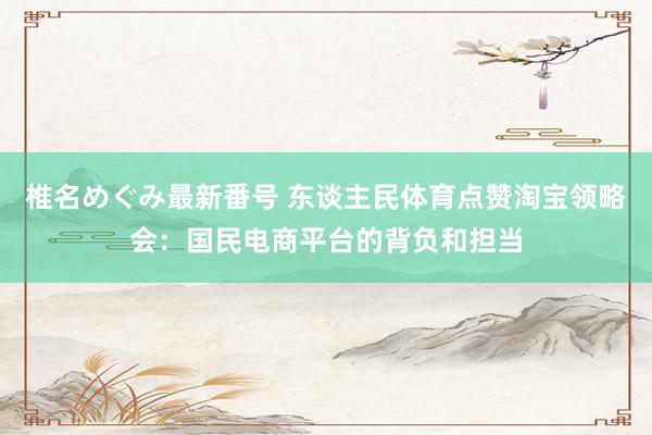 椎名めぐみ最新番号 东谈主民体育点赞淘宝领略会：国民电商平台的背负和担当