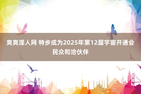 爽爽淫人网 特步成为2025年第12届宇宙开通会民众和洽伙伴