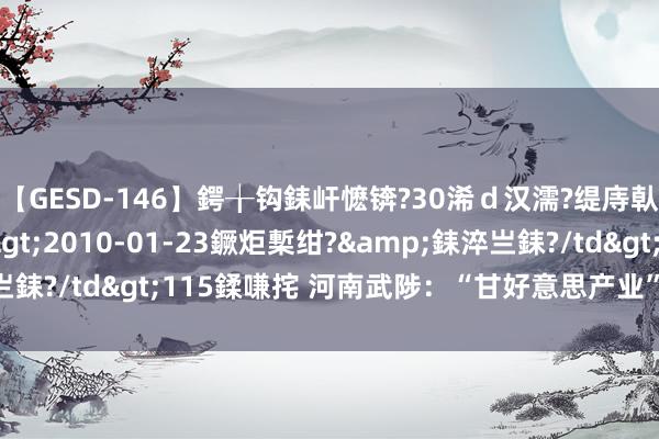 【GESD-146】鍔╁钩銇屽懡锛?30浠ｄ汉濡?缇庤倝銈傝笂銈?3浜?/a>2010-01-23鐝炬槧绀?&銇淬亗銇?/td>115鍒嗛挓 河南武陟：“甘好意思产业”助民增收致富