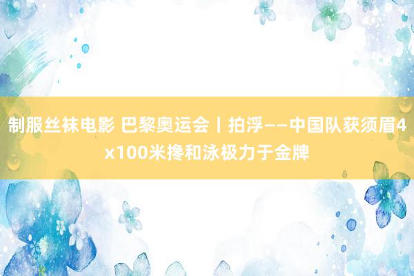 制服丝袜电影 巴黎奥运会丨拍浮——中国队获须眉4x100米搀和泳极力于金牌