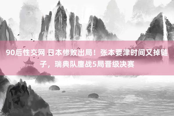 90后性交网 日本惨败出局！张本要津时间又掉链子，瑞典队鏖战5局晋级决赛