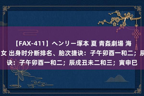 【FAX-411】ヘンリー塚本 夏 青姦劇場 海・山・川 ハマり狂う男女 出身时分断排名、胎次捷诀：子午卯酉一和二；辰戌丑未二和三；寅申巳