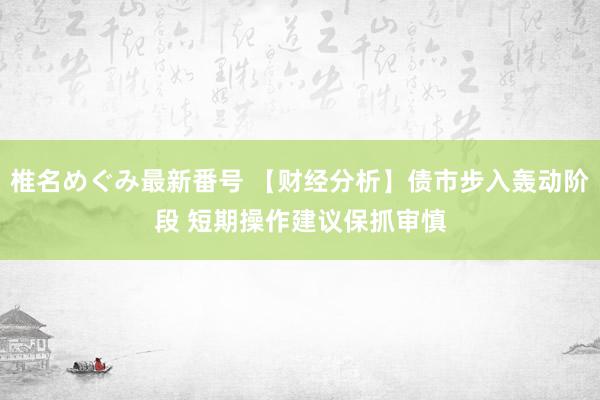 椎名めぐみ最新番号 【财经分析】债市步入轰动阶段 短期操作建议保抓审慎