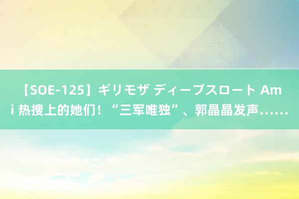 【SOE-125】ギリモザ ディープスロート Ami 热搜上的她们！“三军唯独”、郭晶晶发声……