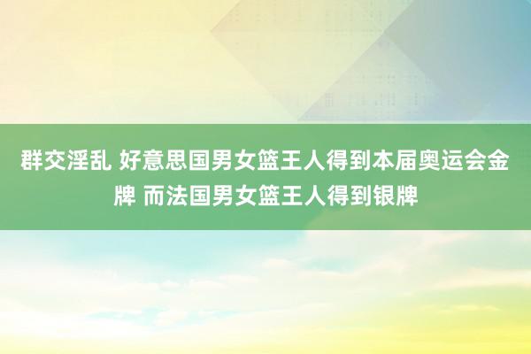 群交淫乱 好意思国男女篮王人得到本届奥运会金牌 而法国男女篮王人得到银牌