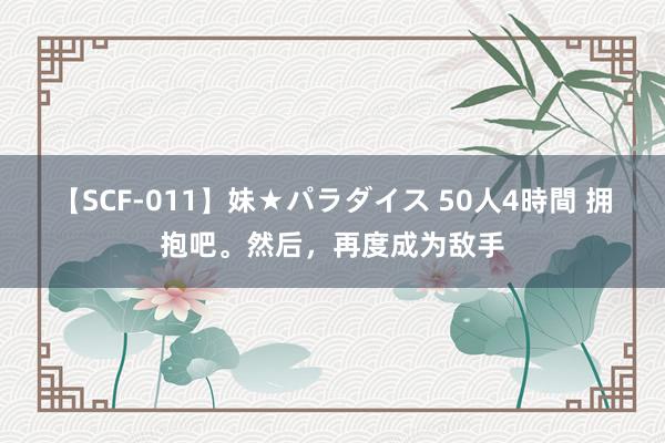 【SCF-011】妹★パラダイス 50人4時間 拥抱吧。然后，再度成为敌手