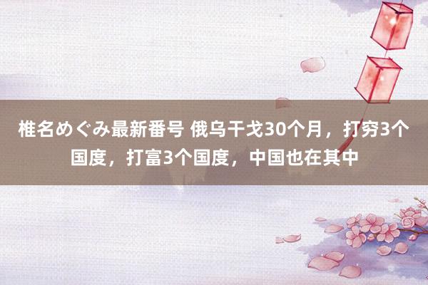 椎名めぐみ最新番号 俄乌干戈30个月，打穷3个国度，打富3个国度，中国也在其中