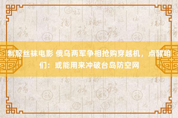 制服丝袜电影 俄乌两军争相抢购穿越机，点醒咱们：或能用来冲破台岛防空网