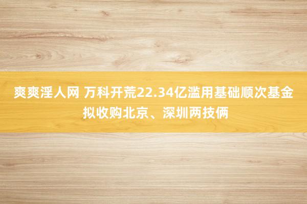 爽爽淫人网 万科开荒22.34亿滥用基础顺次基金 拟收购北京、深圳两技俩