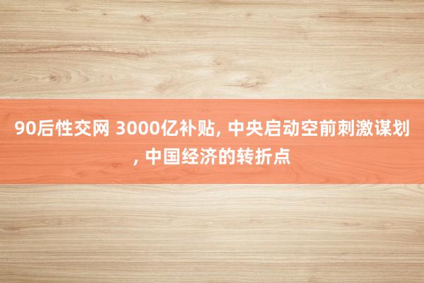 90后性交网 3000亿补贴, 中央启动空前刺激谋划, 中国经济的转折点