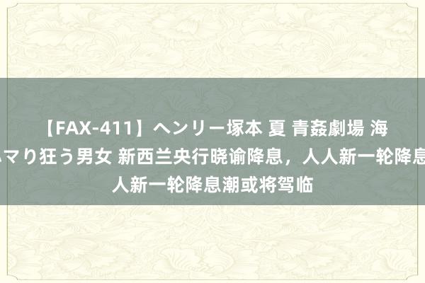 【FAX-411】ヘンリー塚本 夏 青姦劇場 海・山・川 ハマり狂う男女 新西兰央行晓谕降息，人人新一轮降息潮或将驾临