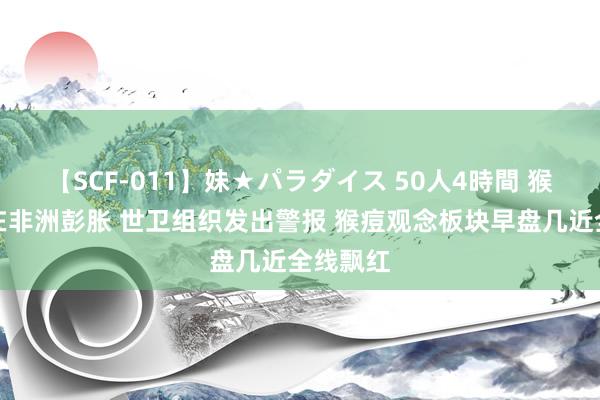 【SCF-011】妹★パラダイス 50人4時間 猴痘疫情在非洲彭胀 世卫组织发出警报 猴痘观念板块早盘几近全线飘红