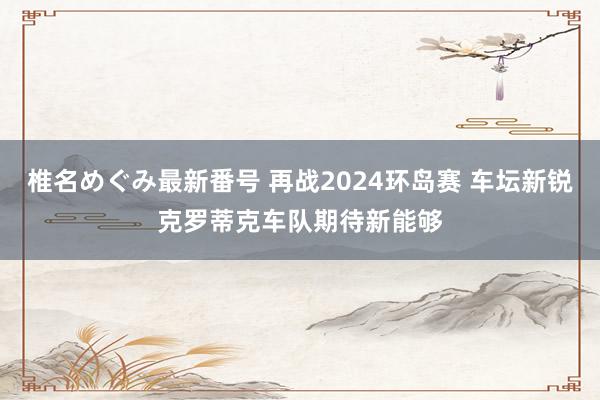 椎名めぐみ最新番号 再战2024环岛赛 车坛新锐克罗蒂克车队期待新能够