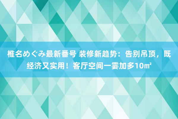 椎名めぐみ最新番号 装修新趋势：告别吊顶，既经济又实用！客厅空间一霎加多10㎡