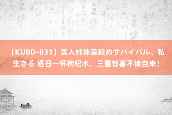 【KUBD-031】美人姉妹首絞めサバイバル、私生きる 逐日一杯枸杞水，三重惊喜不请自来！