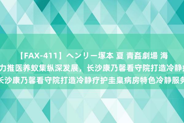 【FAX-411】ヘンリー塚本 夏 青姦劇場 海・山・川 ハマり狂う男女 力推医养蚁集纵深发展，长沙康乃馨看守院打造冷静疗护圭臬病房特色冷静服务