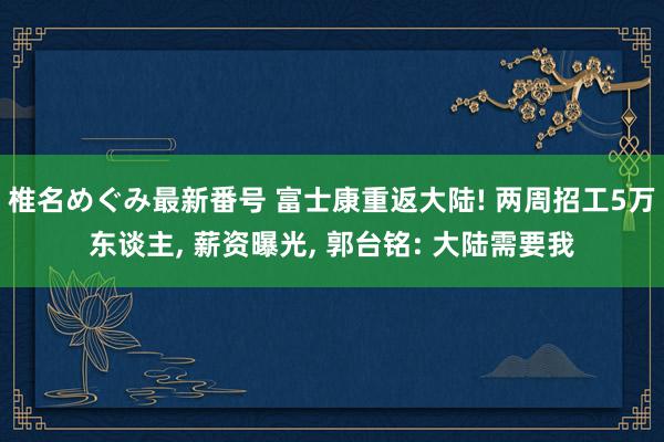 椎名めぐみ最新番号 富士康重返大陆! 两周招工5万东谈主, 薪资曝光, 郭台铭: 大陆需要我