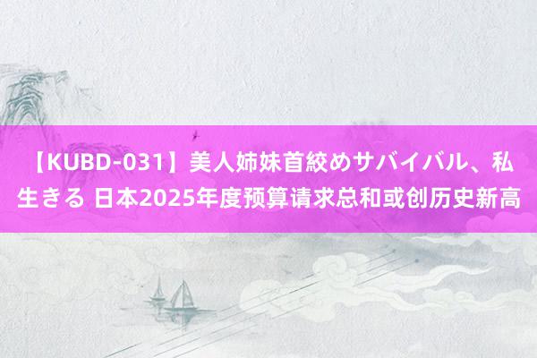 【KUBD-031】美人姉妹首絞めサバイバル、私生きる 日本2025年度预算请求总和或创历史新高