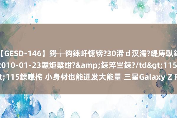 【GESD-146】鍔╁钩銇屽懡锛?30浠ｄ汉濡?缇庤倝銈傝笂銈?3浜?/a>2010-01-23鐝炬槧绀?&銇淬亗銇?/td>115鍒嗛挓 小身材也能迸发大能量 三星Galaxy Z Flip6让你的生计更高效