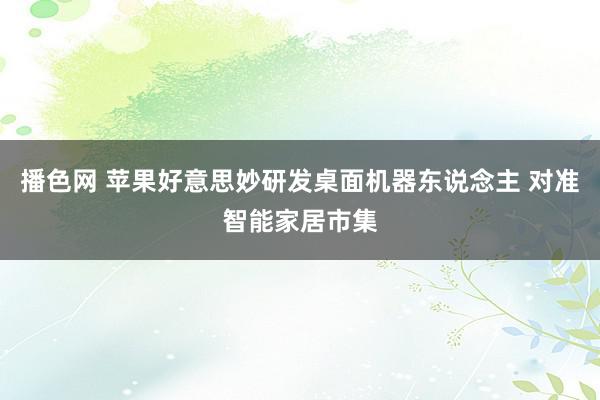 播色网 苹果好意思妙研发桌面机器东说念主 对准智能家居市集