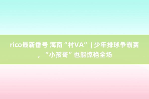 rico最新番号 海南“村VA” | 少年排球争霸赛，“小孩哥”也能惊艳全场