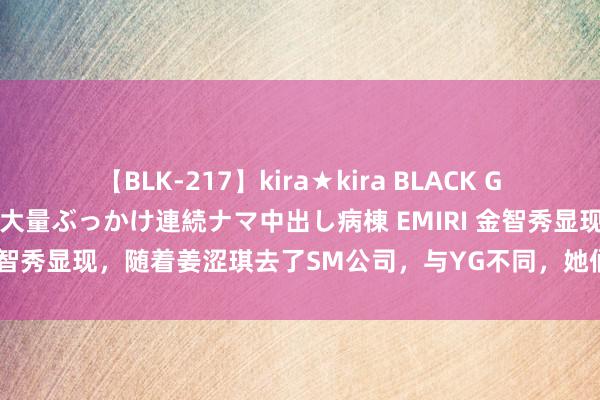 【BLK-217】kira★kira BLACK GAL黒ギャルご奉仕ナース 大量ぶっかけ連続ナマ中出し病棟 EMIRI 金智秀显现，随着姜涩琪去了SM公司，与YG不同，她们训诲室有阳光