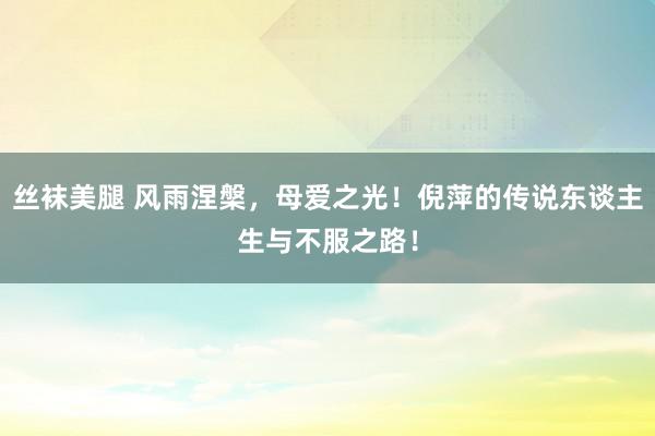 丝袜美腿 风雨涅槃，母爱之光！倪萍的传说东谈主生与不服之路！