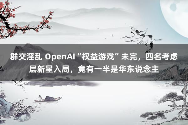 群交淫乱 OpenAI“权益游戏”未完，四名考虑层新星入局，竟有一半是华东说念主