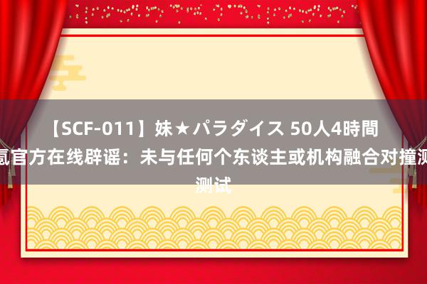 【SCF-011】妹★パラダイス 50人4時間 极氪官方在线辟谣：未与任何个东谈主或机构融合对撞测试